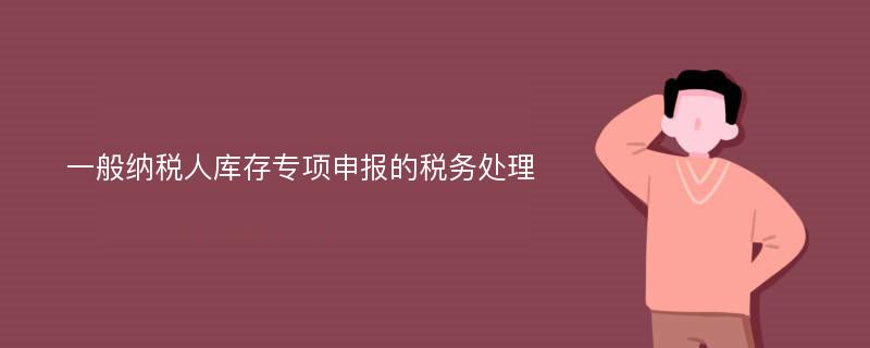 一般纳税人库存专项申报的税务处理