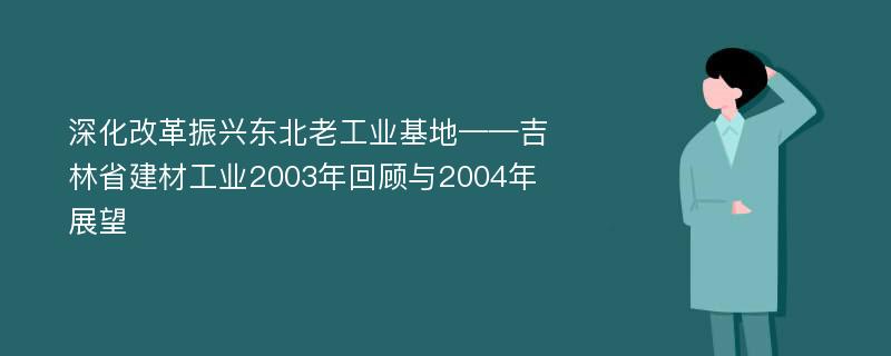 深化改革振兴东北老工业基地——吉林省建材工业2003年回顾与2004年展望