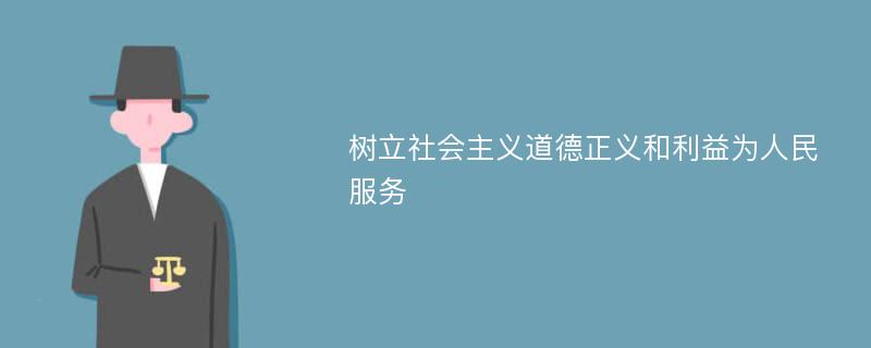 树立社会主义道德正义和利益为人民服务