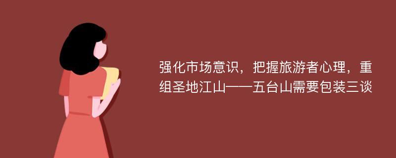 强化市场意识，把握旅游者心理，重组圣地江山——五台山需要包装三谈