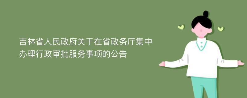 吉林省人民政府关于在省政务厅集中办理行政审批服务事项的公告