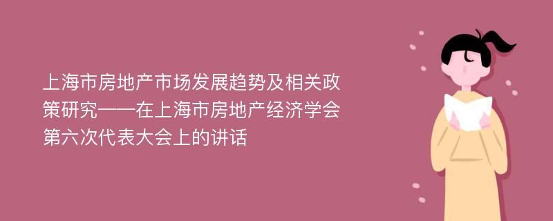 上海市房地产市场发展趋势及相关政策研究——在上海市房地产经济学会第六次代表大会上的讲话