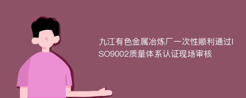 九江有色金属冶炼厂一次性顺利通过ISO9002质量体系认证现场审核