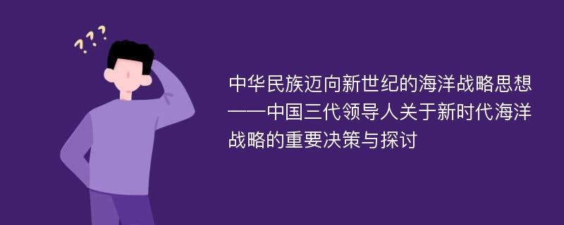 中华民族迈向新世纪的海洋战略思想——中国三代领导人关于新时代海洋战略的重要决策与探讨