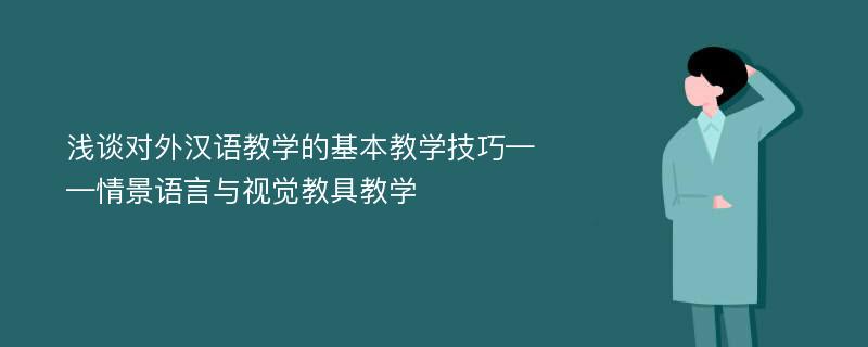 浅谈对外汉语教学的基本教学技巧——情景语言与视觉教具教学