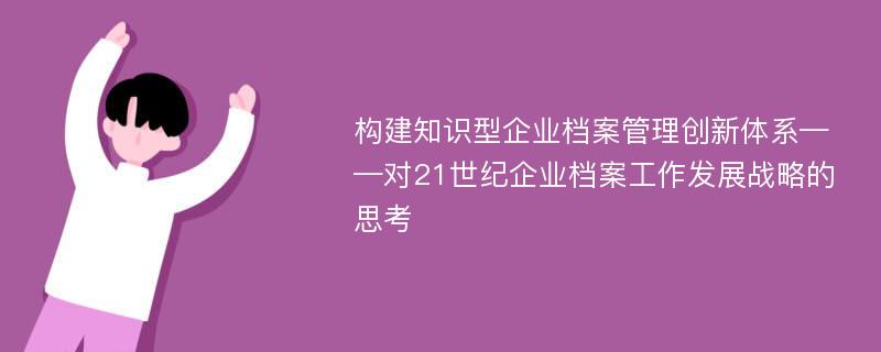 构建知识型企业档案管理创新体系——对21世纪企业档案工作发展战略的思考