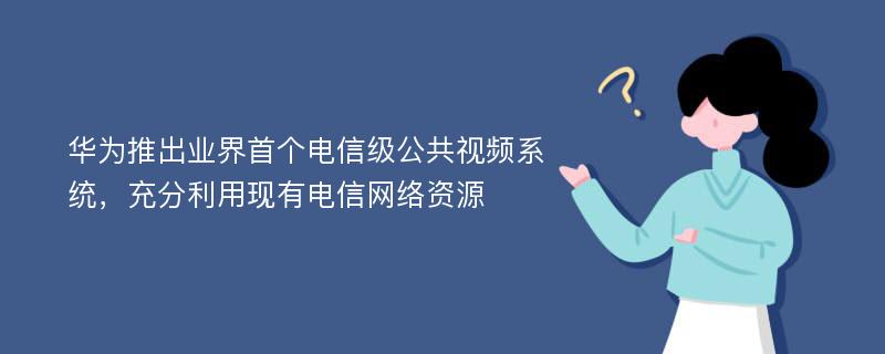 华为推出业界首个电信级公共视频系统，充分利用现有电信网络资源